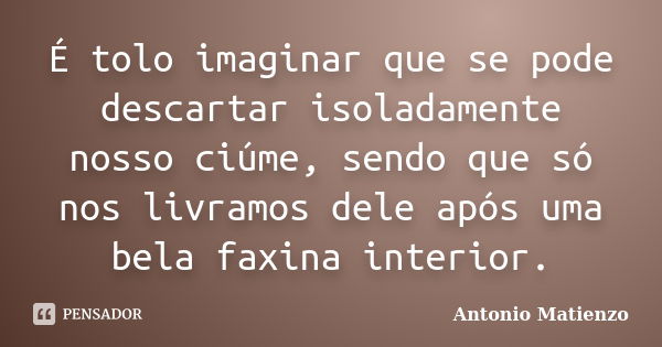 É tolo imaginar que se pode descartar isoladamente nosso ciúme, sendo que só nos livramos dele após uma bela faxina interior.... Frase de Antonio Matienzo.