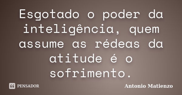 Esgotado o poder da inteligência, quem assume as rédeas da atitude é o sofrimento.... Frase de Antonio Matienzo.