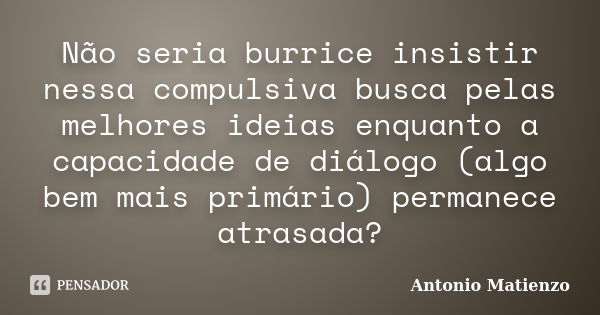 Não seria burrice insistir nessa compulsiva busca pelas melhores ideias enquanto a capacidade de diálogo (algo bem mais primário) permanece atrasada?... Frase de Antonio Matienzo.