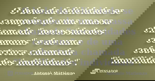 O bolo da felicidade se compõe de uma massa chamada "necessidades comuns" e de uma cobertura chamada "inutilidades individuais".... Frase de Antonio Matienzo.