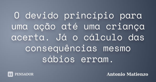 O devido princípio para uma ação até uma criança acerta. Já o cálculo das consequências mesmo sábios erram.... Frase de Antonio Matienzo.