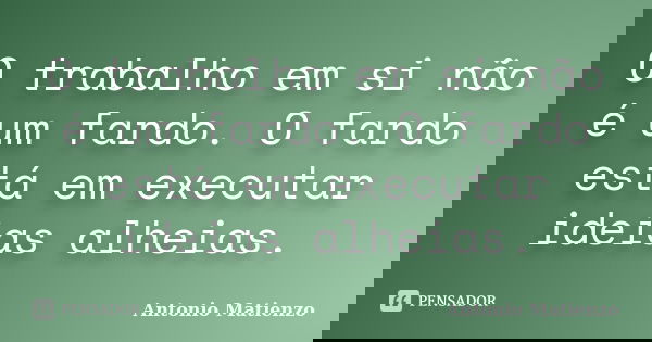 O trabalho em si não é um fardo. O fardo está em executar ideias alheias.... Frase de Antonio Matienzo.