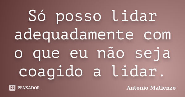 Só posso lidar adequadamente com o que eu não seja coagido a lidar.... Frase de Antonio Matienzo.