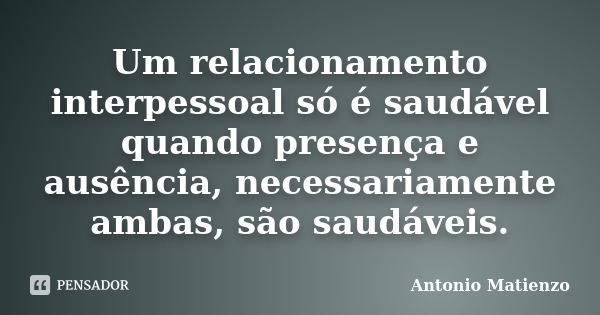 Um relacionamento interpessoal só é saudável quando presença e ausência, necessariamente ambas, são saudáveis.... Frase de Antonio Matienzo.