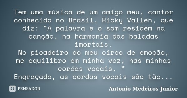 Tem uma música de um amigo meu, cantor conhecido no Brasil, Ricky Vallen, que diz: “A palavra e o som residem na canção, na harmonia das baladas imortais. No pi... Frase de Antonio Medeiros Junior.