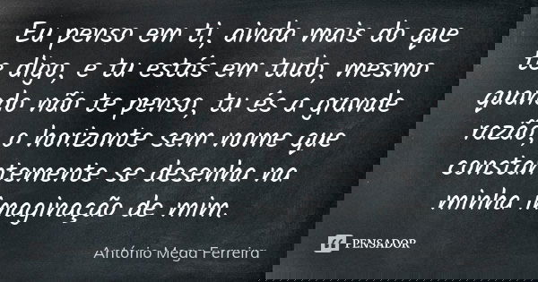 Eu penso em ti, ainda mais do que te digo, e tu estás em tudo, mesmo quando não te penso, tu és a grande razão, o horizonte sem nome que constantemente se desen... Frase de António Mega Ferreira.
