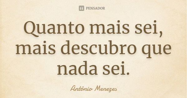 Quanto mais sei, mais descubro que nada sei.... Frase de Antônio Menezes.