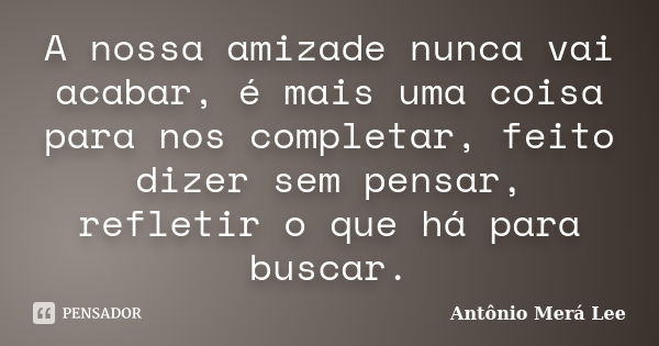 A nossa amizade nunca vai acabar, é mais uma coisa para nos completar, feito dizer sem pensar, refletir o que há para buscar.... Frase de Antônio Merá Lee.