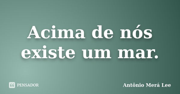 Acima de nós existe um mar.... Frase de Antônio Merá Lee.