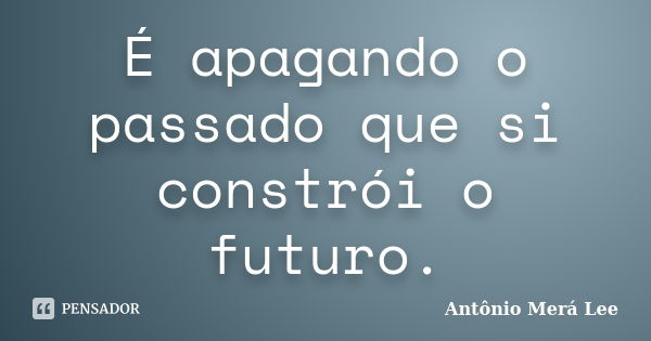 É apagando o passado que si constrói o futuro.... Frase de Antônio Merá Lee.