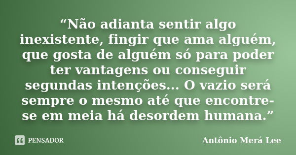 “Não adianta sentir algo inexistente, fingir que ama alguém, que gosta de alguém só para poder ter vantagens ou conseguir segundas intenções... O vazio será sem... Frase de Antônio Merá Lee.