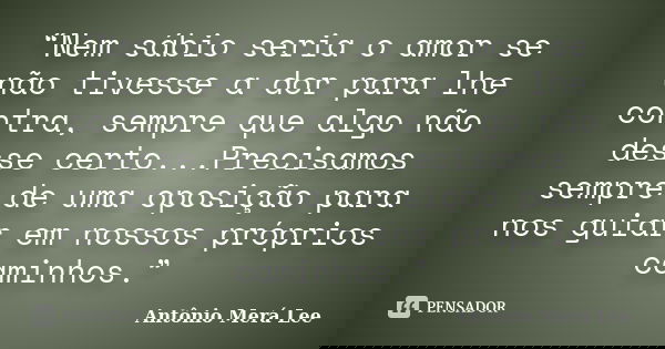 “Nem sábio seria o amor se não tivesse a dor para lhe contra, sempre que algo não desse certo...Precisamos sempre de uma oposição para nos guiar em nossos própr... Frase de Antônio Merá Lee.