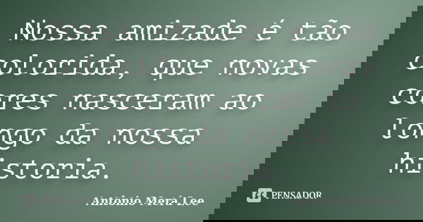 Nossa amizade é tão colorida, que novas cores nasceram ao longo da nossa historia.... Frase de Antônio Merá Lee.