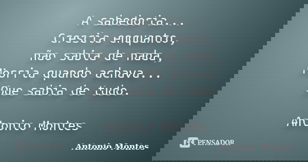 A sabedoria... Crescia enquanto, não sabia de nada, Morria quando achava... Que sabia de tudo. Antonio Montes... Frase de Antonio Montes.