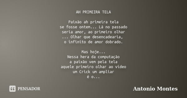 AH PRIMEIRA TELA Paixão ah primeira tela se fosse ontem... Lá no passado seria amor, ao primeiro olhar ... Olhar que desencadearia, o infinito de amor dobrado. ... Frase de Antonio Montes.