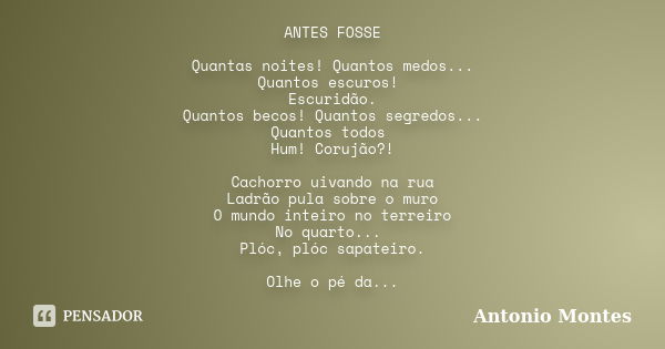 ANTES FOSSE Quantas noites! Quantos medos... Quantos escuros! Escuridão. Quantos becos! Quantos segredos... Quantos todos Hum! Corujão?! Cachorro uivando na rua... Frase de Antonio Montes.