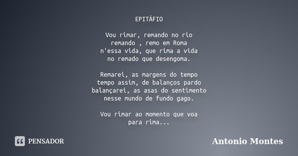 EPITÁFIO Vou rimar, remando no rio remando , remo em Roma n'essa vida, que rima a vida no remado que desengoma. Remarei, as margens do tempo tempo assim, de bal... Frase de Antonio Montes.