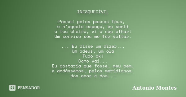 INESQUECÍVEL Passei pelos passos teus, e n'aquele espaço, eu senti o teu cheiro, vi o seu olhar! Um sorriso seu me fez voltar. ... Eu disse um dizer... Um adeus... Frase de Antonio Montes.