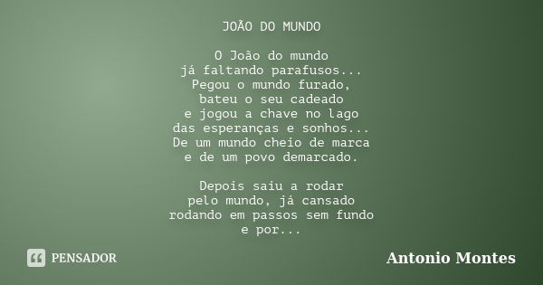 JOÃO DO MUNDO O João do mundo já faltando parafusos... Pegou o mundo furado, bateu o seu cadeado e jogou a chave no lago das esperanças e sonhos... De um mundo ... Frase de Antonio Montes.