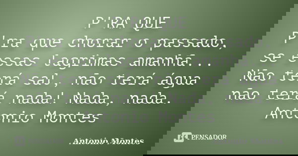 P'RA QUE P'ra que chorar o passado, se essas lagrimas amanhã... Não terá sal, não terá água não terá nada! Nada, nada. Antonio Montes... Frase de Antonio Montes.