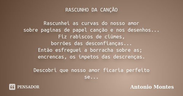 RASCUNHO DA CANÇÃO Rascunhei as curvas do nosso amor sobre paginas de papel canção e nos desenhos... Fiz rabiscos de ciúmes, borrões das desconfianças... Então ... Frase de Antonio Montes.