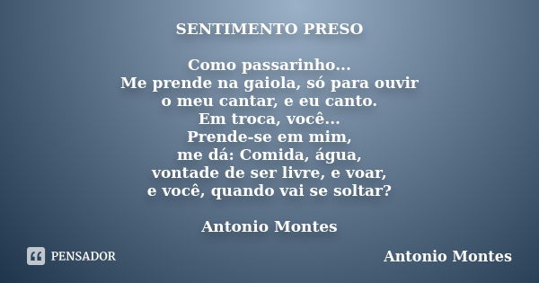 SENTIMENTO PRESO Como passarinho... Me prende na gaiola, só para ouvir o meu cantar, e eu canto. Em troca, você... Prende-se em mim, me dá: Comida, água, vontad... Frase de Antonio Montes.