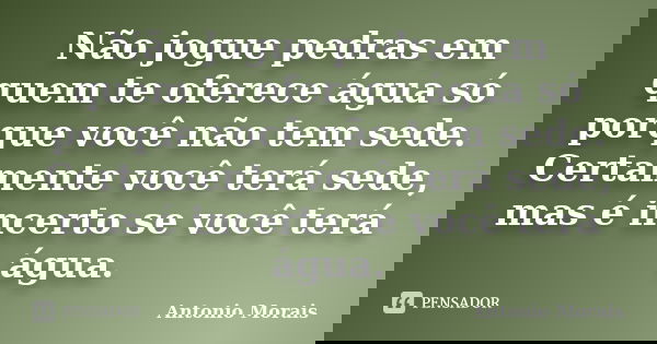 Não jogue pedras em quem te oferece água só porque você não tem sede. Certamente você terá sede, mas é incerto se você terá água.... Frase de Antonio Morais.