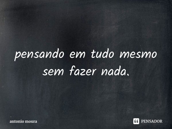 ⁠pensando em tudo mesmo sem fazer nada.... Frase de antonio moura.