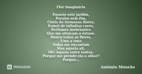 Flor imaginária Passeio este jardim, Paraíso sem fim, Cheio de formosas flores, Painel de infinitas cores, Perfumes inebriantes Que me ofuscam o êxtase. Honro t... Frase de António Mourão.