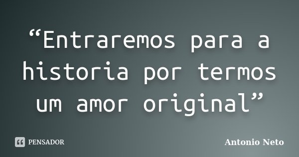 “Entraremos para a historia por termos um amor original”... Frase de Antônio Neto.
