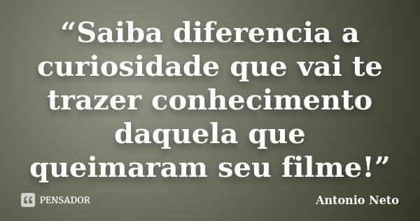 “Saiba diferencia a curiosidade que vai te trazer conhecimento daquela que queimaram seu filme!”... Frase de Antônio Neto.