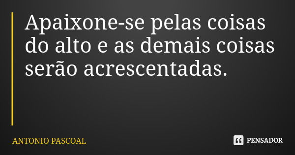 Apaixone-se pelas coisas do alto e as demais coisas serão acrescentadas.... Frase de ANTONIO PASCOAL.