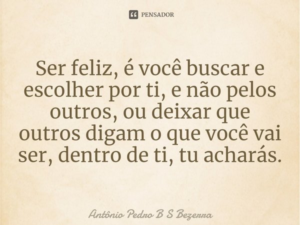 ⁠Ser feliz, é você buscar e escolher por ti, e não pelos outros, ou deixar que outros digam o que você vai ser, dentro de ti, tu acharás.... Frase de Antônio Pedro B S Bezerra.