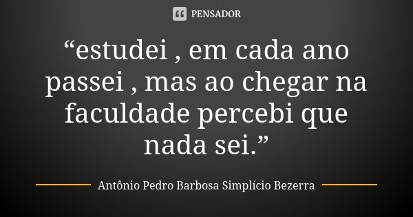 “estudei , em cada ano passei , mas ao chegar na faculdade percebi que nada sei.”... Frase de Antônio Pedro Barbosa Simplício Bezerra.