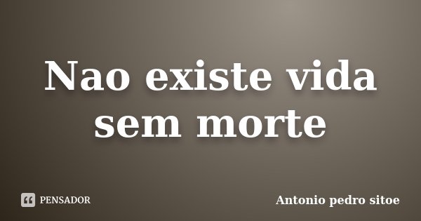 Nao existe vida sem morte... Frase de Antonio Pedro Sitoe.