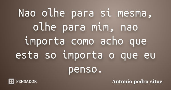 Nao olhe para si mesma, olhe para mim, nao importa como acho que esta so importa o que eu penso.... Frase de Antonio Pedro Sitoe.