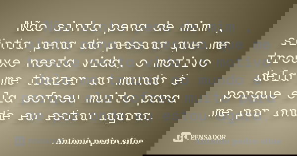 Não sinta pena de mim , sinta pena da pessoa que me trouxe nesta vida, o motivo dela me trazer ao mundo é porque ela sofreu muito para me por onde eu estou agor... Frase de Antonio Pedro Sitoe.