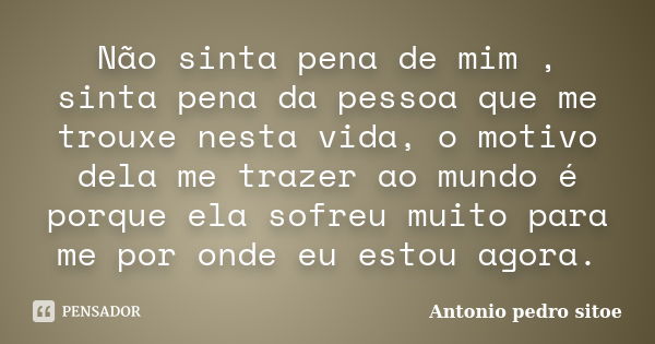 Não sinta pena de mim , sinta pena da pessoa que me trouxe nesta vida, o motivo dela me trazer ao mundo é porque ela sofreu muito para me por onde eu estou agor... Frase de Antonio Pedro Sitoe.