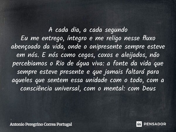 A cada dia, a cada segundo Eu me entrego, íntegro e me religo nesse fluxo abençoado da vida, onde o onipresente sempre esteve em nós. E nós como cegos, coxos e ... Frase de Antonio Peregrino Correa Portugal.