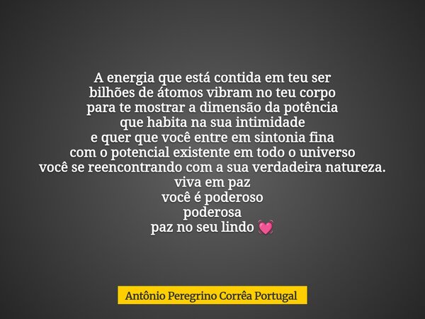 A energia que está contida em teu ser bilhões de átomos vibram no teu corpo para te mostrar a dimensão da potência que habita na sua intimidade e quer que você ... Frase de Antônio Peregrino Corrêa Portugal.
