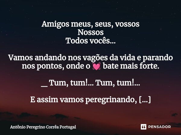 Amigos meus, seus, vossos Nossos Todos vocês... Vamos andando nos vagões da vida e parando nos pontos, onde o 💓 bate mais forte. _ Tum, tum!... Tum, tum!... E a... Frase de Antonio Peregrino Correa Portugal.