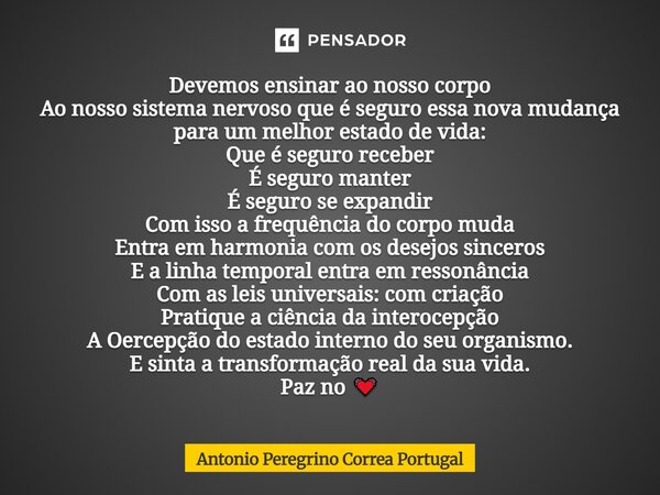Devemos ensinar ao nosso corpo Ao nosso sistema nervoso que é seguro essa nova mudança para um melhor estado de vida: Que é seguro receber É seguro manter É seg... Frase de Antonio Peregrino Correa Portugal.