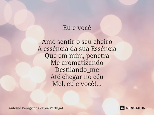 ⁠ Eu e você Amo sentir o seu cheiro A essência da sua Essência Que em mim, penetra Me aromatizando Destilando_me Até chegar no céu Mel, eu e você!...... Frase de Antonio Peregrino Correa Portugal.