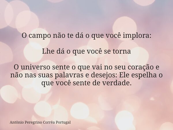 O campo não te dá o que você implora: Lhe dá o que você se torna O universo sente o que vai no seu coração e não nas suas palavras e desejos:Ele espelha o que v... Frase de Antônio Peregrino Corrêa Portugal.