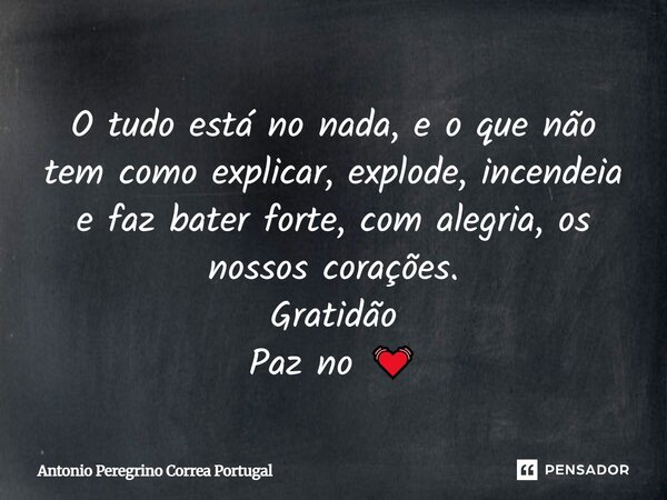 O tudo está no nada, e o que não tem como explicar, explode, incendeia e faz bater forte, com alegria, os nossos corações. Gratidão Paz no 💓... Frase de Antonio Peregrino Correa Portugal.