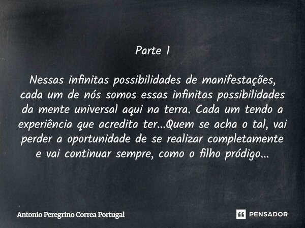 Parte 1 Nessas infinitas possibilidades de manifestações, cada um de nós somos essas infinitas possibilidades da mente universal aqui na terra. Cada um tendo a ... Frase de Antônio Peregrino Corrêa Portugal.