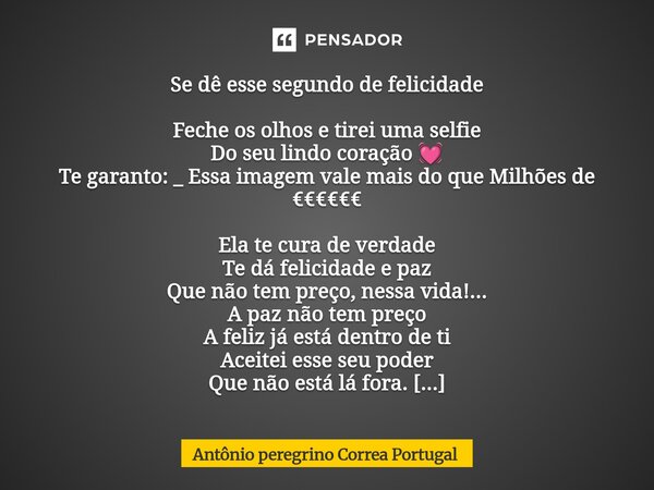 Se dê esse segundo de felicidade Feche os olhos e tirei uma selfie Do seu lindo coração 💓 Te garanto: _ Essa imagem vale mais do que Milhões de €€€€€€ Ela te c... Frase de Antonio Peregrino Correa Portugal.