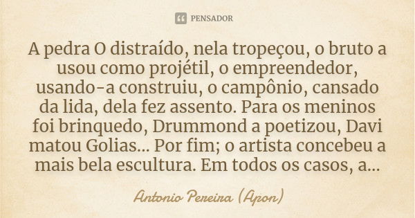 A pedra O distraído, nela tropeçou, o bruto a usou como projétil, o empreendedor, usando-a construiu, o campônio, cansado da lida, dela fez assento. Para os men... Frase de Antonio Pereira (Apon).