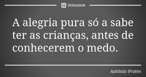 A alegria pura só a sabe ter as crianças, antes de conhecerem o medo.... Frase de António Prates.