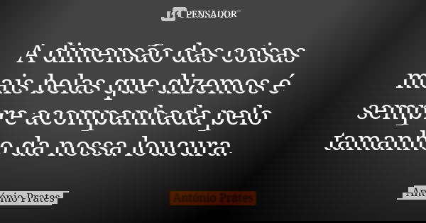 A dimensão das coisas mais belas que dizemos é sempre acompanhada pelo tamanho da nossa loucura.... Frase de António Prates.